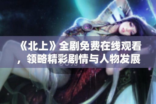 《北上》全劇免費在線觀看，領略精彩劇情與人物發展之旅