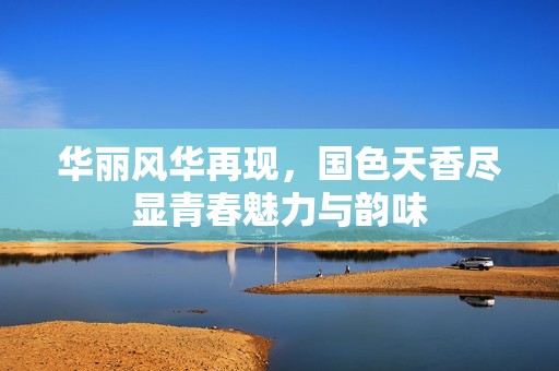 華麗風華再現，國色天香盡顯青春魅力與韻味