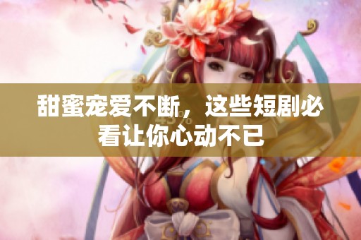 甜蜜寵愛不斷，這些短劇必看讓你心動不已