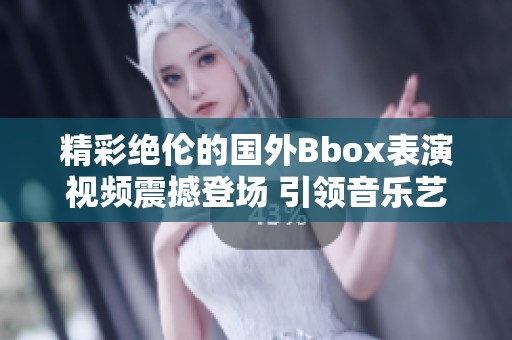 精彩絕倫的國(guó)外Bbox表演視頻震撼登場(chǎng) 引領(lǐng)音樂(lè)藝術(shù)新潮流